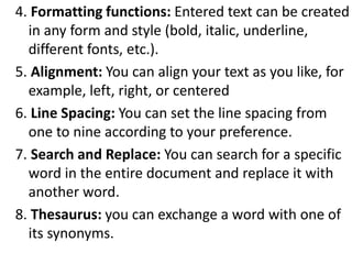 4. Formatting functions: Entered text can be created
in any form and style (bold, italic, underline,
different fonts, etc.).
5. Alignment: You can align your text as you like, for
example, left, right, or centered
6. Line Spacing: You can set the line spacing from
one to nine according to your preference.
7. Search and Replace: You can search for a specific
word in the entire document and replace it with
another word.
8. Thesaurus: you can exchange a word with one of
its synonyms.
 