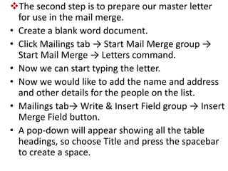 The second step is to prepare our master letter
for use in the mail merge.
• Create a blank word document.
• Click Mailings tab → Start Mail Merge group →
Start Mail Merge → Letters command.
• Now we can start typing the letter.
• Now we would like to add the name and address
and other details for the people on the list.
• Mailings tab→ Write & Insert Field group → Insert
Merge Field button.
• A pop-down will appear showing all the table
headings, so choose Title and press the spacebar
to create a space.
 