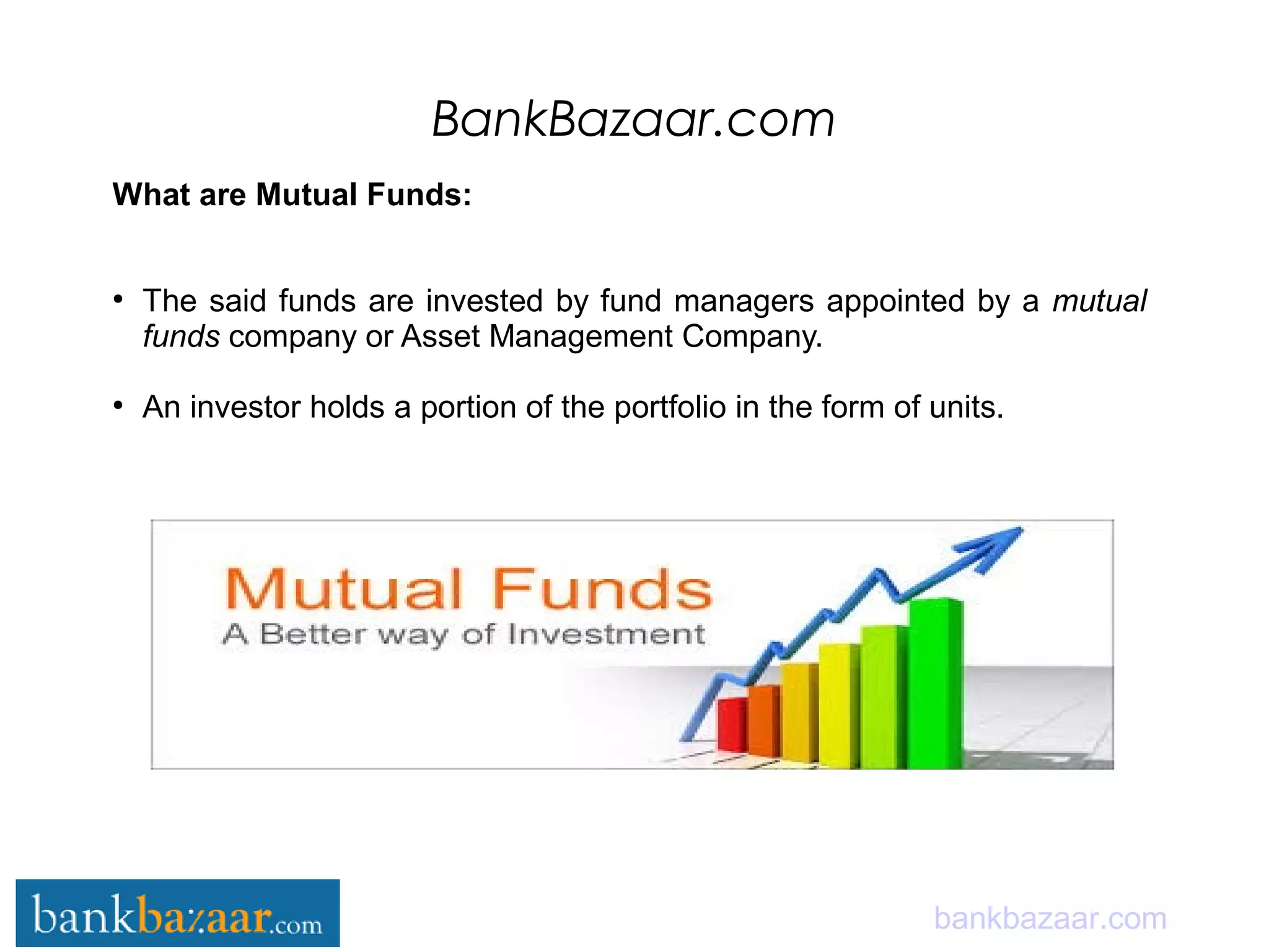 BankBazaar.com
bankbazaar.com
What are Mutual Funds:
●
The said funds are invested by fund managers appointed by a mutual
funds company or Asset Management Company.
●
An investor holds a portion of the portfolio in the form of units.
 