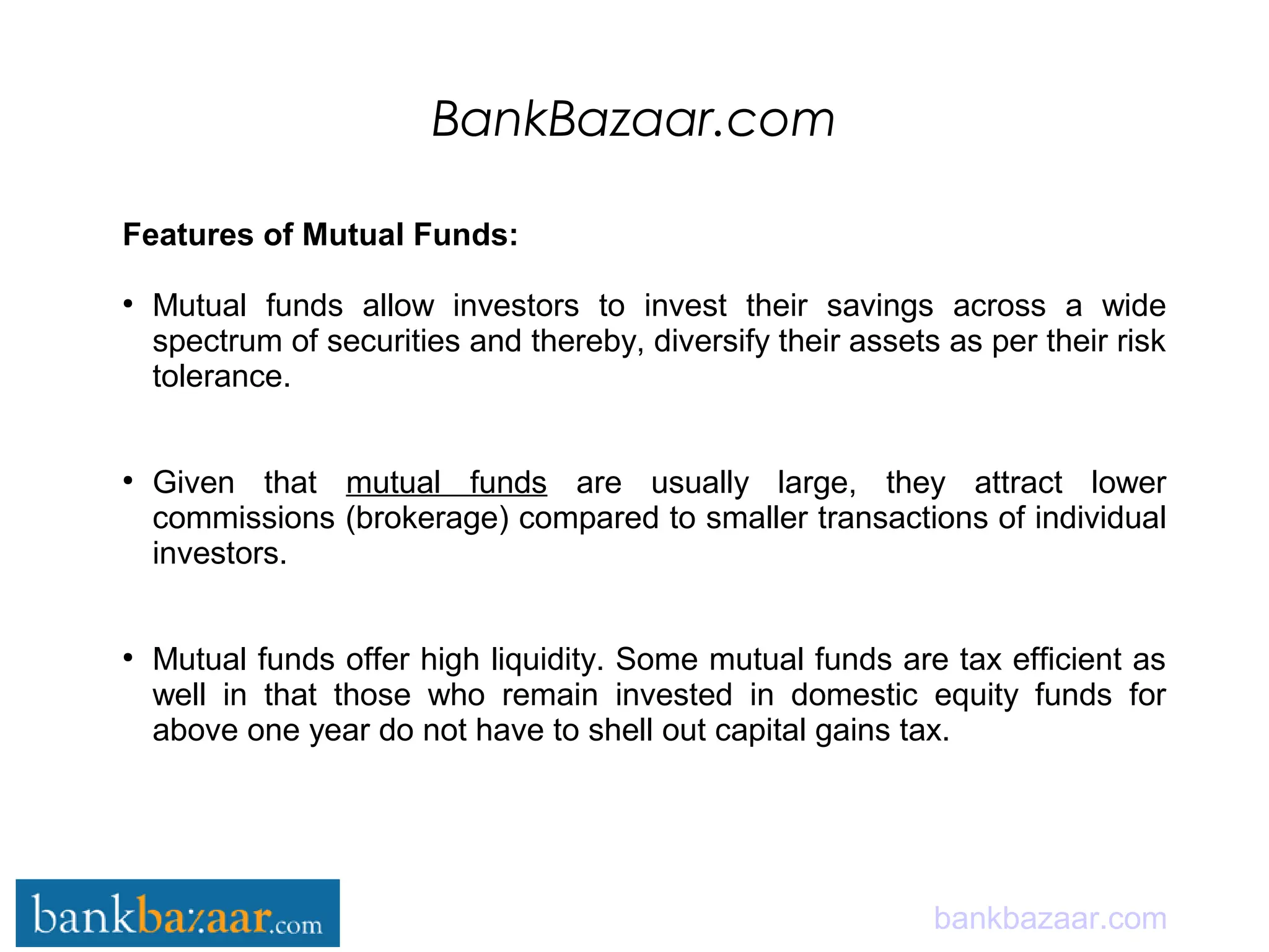 BankBazaar.com
bankbazaar.com
Features of Mutual Funds:
●
Mutual funds allow investors to invest their savings across a wide
spectrum of securities and thereby, diversify their assets as per their risk
tolerance.
●
Given that mutual funds are usually large, they attract lower
commissions (brokerage) compared to smaller transactions of individual
investors.
●
Mutual funds offer high liquidity. Some mutual funds are tax efficient as
well in that those who remain invested in domestic equity funds for
above one year do not have to shell out capital gains tax.
 