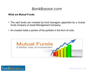 BankBazaar.com
bankbazaar.com
What are Mutual Funds:
●
The said funds are invested by fund managers appointed by a mutual
funds company or Asset Management Company.
●
An investor holds a portion of the portfolio in the form of units.
 