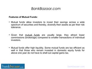 BankBazaar.com
bankbazaar.com
Features of Mutual Funds:
●
Mutual funds allow investors to invest their savings across a wide
spectrum of securities and thereby, diversify their assets as per their risk
tolerance.
●
Given that mutual funds are usually large, they attract lower
commissions (brokerage) compared to smaller transactions of individual
investors.
●
Mutual funds offer high liquidity. Some mutual funds are tax efficient as
well in that those who remain invested in domestic equity funds for
above one year do not have to shell out capital gains tax.
 