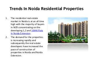 Trends In Noida Residential Properties
1. The residential real estate
market in Noida is at an all time
high with the majority of buyers
in NCR concentrating on the
developing 1,2 and 3 BHK Flats
In Noida Extension.
2. The demand for the properties
is increasing rapidly and
subsequently the real estate
developers have increased the
pace of construction of
properties in Noida and Noida
Extension.
 