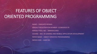 FEATURES OF OBJECT
ORIENTED PROGRAMMING
NAME – SWAGATO BISWAS
MAKAUT REGISTRATION NUMBER -222892410170
MAKAUT ROLL NO. - 289950522002
COURSE – BSC. IN GAMING AND MOBILE APPLICATION DEVELOPMENT
PAPER NAME – OBJECT ORIENTED PROGRAMMING
PAPER CODE – GAM 201
 