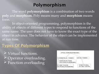 Polymorphism
The word polymorphism is a combination of two words
poly and morphism. Poly means many and morphism means
form.
In object-oriented programming, polymorphism is the
ability of objects of different types to respond to functions of the
same name. The user does not have to know the exact type of the
object in advance. The behavior of the object can be implemented
at run time.
Types Of Polymorphism
 Virtual functions.
 Operator overloading.
 Function overloading
 