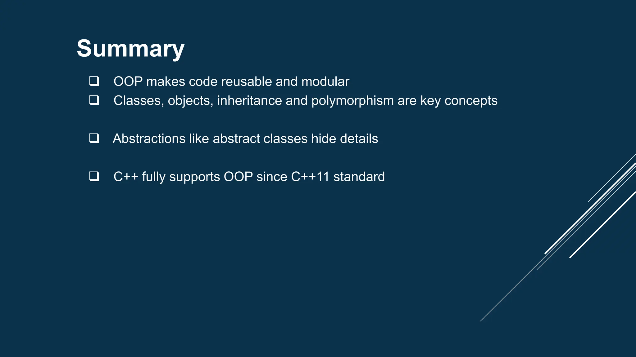 Summary
 OOP makes code reusable and modular
 Classes, objects, inheritance and polymorphism are key concepts
 Abstractions like abstract classes hide details
 C++ fully supports OOP since C++11 standard
 