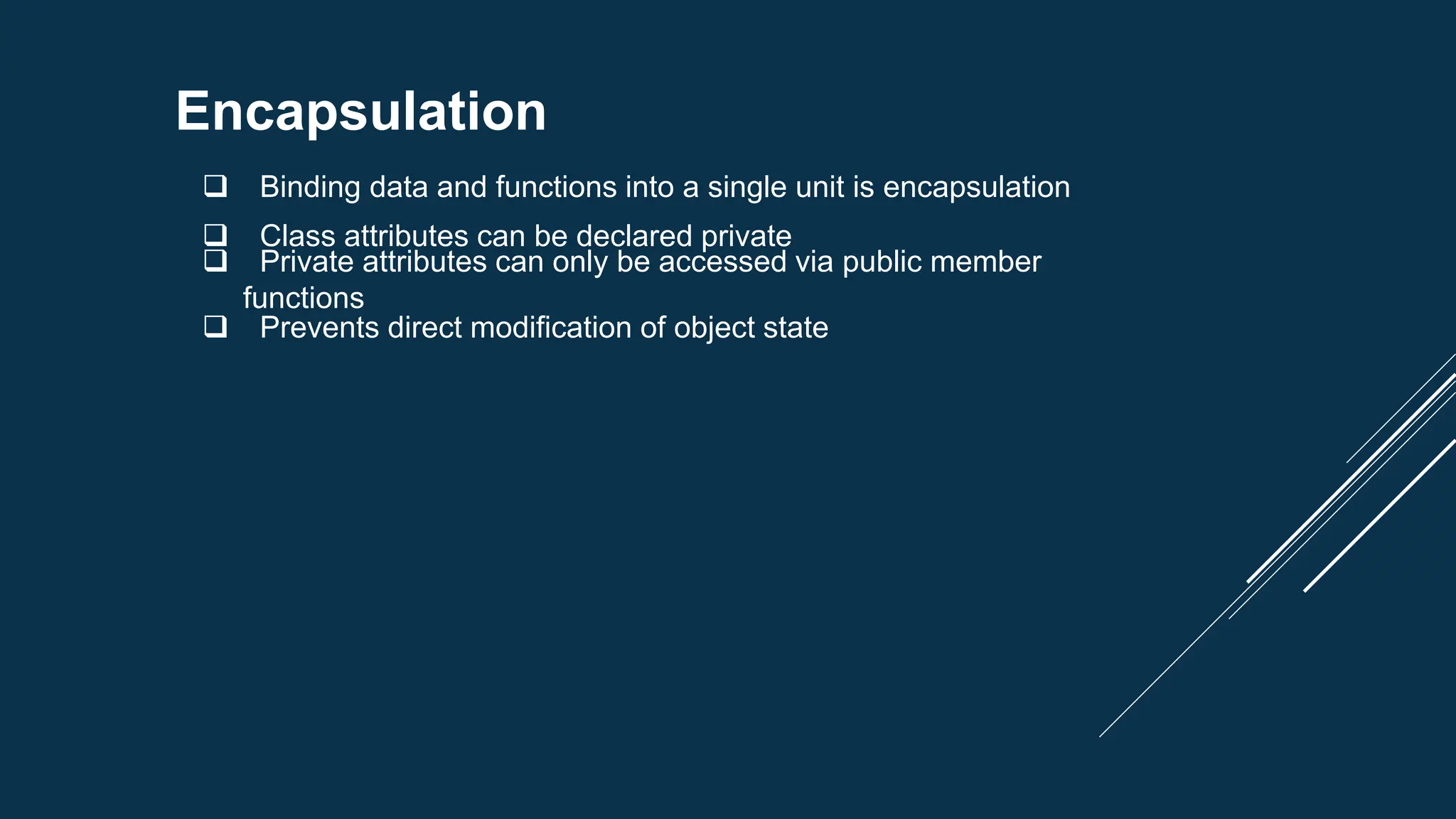 Encapsulation
 Binding data and functions into a single unit is encapsulation
 Class attributes can be declared private
 Private attributes can only be accessed via public member
functions
 Prevents direct modification of object state
 