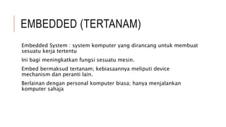 EMBEDDED (TERTANAM)
Embedded System : system komputer yang dirancang untuk membuat
sesuatu kerja tertentu
Ini bagi meningkatkan fungsi sesuatu mesin.
Embed bermaksud tertanam; kebiasaannya meliputi device
mechanism dan peranti lain.
Berlainan dengan personal komputer biasa; hanya menjalankan
komputer sahaja
 