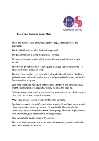 Features of Ordnance Survey Maps
There are 2 main scales of OS maps sold in shops, although others are
produced.
The 1: 50 000 scale is called the Landranger (pink)
The 1: 25 000 scale is called the Explorer (orange)
All maps are drawn to scale which means they are smaller than the ‘real
world’.
They have a grid of blue lines. Each squareis always 1 squarekilometre – a
squarewhich has sides 1kmlong.
The lines havenumbers on them which allows for the calculation of 4 figure
grid references to identify each square, or 6 figure grid references to identify
features within a square.
Each map sheet also has a two-letter code to identify it and help make sure
that the grid reference is accurate. The Ely map has the code TL.
OS maps always have north at the top of the map, and the rest of the compass
directions can be worked outfrom there.
Maps have a key or legend which identifies the symbols.
Symbols areused to show information in a way that doesn’tget in the way of
other information, reducing the need for text labels. They can also be
understood withoutthe need to know the language. They areshapes, colours,
lines or pictures, plus abbreviations of longer words.
Blue symbols areusually linked with tourism.
The more the map zooms in the more detail is revealed, but the smaller the
area that is shown on the map.
 