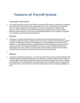 Features of Payroll System
Automatic Calculations
A computer payroll system has the ability to automatically compute wages that an employee
has worked after time data has been uploaded or input. The computing of an employee's
time can include deductions for tardiness, vacations, personal hours, sick days and
absences. These systems can calculate shift premiums and allow for overtime worked.
Bonuses and commissions can be set to automatically disburse to the employee's paycheck
on a schedule set by the payroll administrator.
Security
Setting up a computer payroll system can add security to the private information of a
company's employees. Names, address and social security numbers are included in payroll
systems. The information in the wrong hands can cause problems for the business and
employees. A payroll system allows an administrator to set up different users and control
access by person. This means that different users have access to different information,
depending on the user-profile. A payroll system also provides an audit trail. The system
records all user transactions, log-in dates and transactions performed.
Reports
Computer payroll systems generate a variety of reports. These reports include employee files
with hiring and termination information, tax information and pay stubs for each employee,
a check register and check printing. The system may provide special reports that a company
accountant can use including cost accounting reports and tax liability reports. Reports can
be created with a variety of criteria and most systems have ad-hoc reporting capabilities as
well.
 