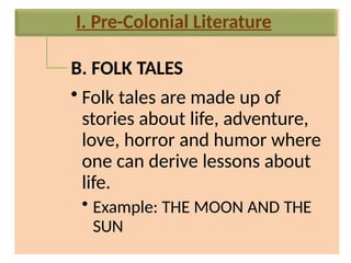 B. FOLK TALES
• Folk tales are made up of
stories about life, adventure,
love, horror and humor where
one can derive lessons about
life.
• Example: THE MOON AND THE
SUN
I. Pre-Colonial Literature
 