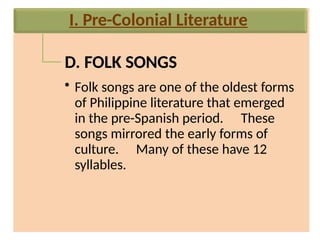 D. FOLK SONGS
• Folk songs are one of the oldest forms
of Philippine literature that emerged
in the pre-Spanish period. These
songs mirrored the early forms of
culture. Many of these have 12
syllables.
I. Pre-Colonial Literature
 
