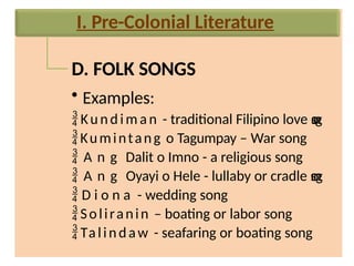 D. FOLK SONGS
• Examples:
 Ku n d im a n - traditional Filipino love s
o
n
g
Kumintang o Tagumpay – War song
 A n g Dalit o Imno - a religious song
 A n g Oyayi o Hele - lullaby or cradle s
o
n
g
 D i o n a - wedding song
Soliranin – boating or labor song
Talindaw - seafaring or boating song
I. Pre-Colonial Literature
 