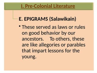 E. EPIGRAMS (Salawikain)
• These served as laws or rules
on good behavior by our
ancestors. To others, these
are like allegories or parables
that impart lessons for the
young.
I. Pre-Colonial Literature
 
