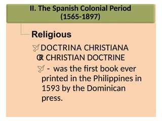II. The Spanish Colonial Period
(1565-1897)
Religious
DOCTRINA CHRISTIANA
O
R CHRISTIAN DOCTRINE
 - was the first book ever
printed in the Philippines in
1593 by the Dominican
press.
 