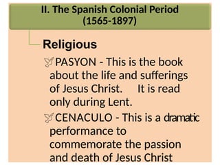 II. The Spanish Colonial Period
(1565-1897)
Religious
PASYON - This is the book
about the life and sufferings
of Jesus Christ. It is read
only during Lent.
CENACULO - This is a dramatic
performance to
commemorate the passion
and death of Jesus Christ
 