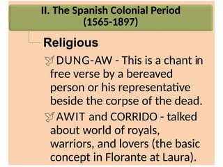 II. The Spanish Colonial Period
(1565-1897)
Religious
DUNG-AW - This is a chant in
free verse by a bereaved
person or his representative
beside the corpse of the dead.
AWIT and CORRIDO - talked
about world of royals,
warriors, and lovers (the basic
concept in Florante at Laura).
 