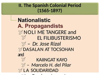 II. The Spanish Colonial Period
(1565-1897)
Nationalistic
A. Propagandists
NOLI ME TANGERE and
 EL FILIBUSTERISMO
 – Dr. Jose Rizal
DASALAN AT TOCSOHAN
and
 KAIINGAT KAYO
 – Marcelo H. del Pilar
LA SOLIDARIDAD
 