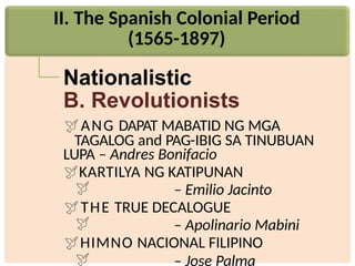 II. The Spanish Colonial Period
(1565-1897)
Nationalistic
B. Revolutionists
ANG DAPAT MABATID NG MGA
TAGALOG and PAG-IBIG SA TINUBUAN
LUPA – Andres Bonifacio
KARTILYA NG KATIPUNAN
 – Emilio Jacinto
THE TRUE DECALOGUE
 – Apolinario Mabini
HIMNO NACIONAL FILIPINO
 – Jose Palma
 