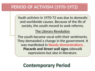 PERIOD OF ACTIVISM (1970-1972)
Youth activism in 1970-72 was due to domestic
and worldwide causes. Because of the ills of
society, the youth moved to seek reforms.
The Literary Revolution
The youth became vocal with their sentiments.
They demanded a change in the government. It
was manifested in bloody demonstrations ,
Placards and Street wall signs sidewalk
expressions but also in literature.
 