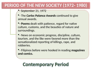 PERIOD OF THE NEW SOCIETY (1972- 1980)
- September 21, 1972
- The Carlos Palanca Awards continued to give
annual awards.
- Poems dealt with patience, regard for native
culture, customs, and the beauties of nature and
surroundings.
- News on economic progress, discipline, culture,
tourism, and the like were favored more than the
sensationalized reporting of killings, rape, and
robberies.
- Filipinos before were hooked in reading magazines
and comics.
 