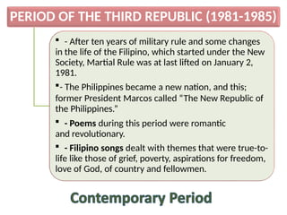PERIOD OF THE THIRD REPUBLIC (1981-1985)
 - After ten years of military rule and some changes
in the life of the Filipino, which started under the New
Society, Martial Rule was at last lifted on January 2,
1981.
- The Philippines became a new nation, and this;
former President Marcos called “The New Republic of
the Philippines.”
 - Poems during this period were romantic
and revolutionary.
 - Filipino songs dealt with themes that were true-to-
life like those of grief, poverty, aspirations for freedom,
love of God, of country and fellowmen.
 