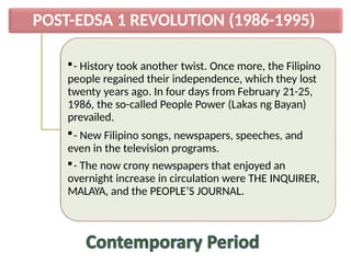 POST-EDSA 1 REVOLUTION (1986-1995)
- History took another twist. Once more, the Filipino
people regained their independence, which they lost
twenty years ago. In four days from February 21-25,
1986, the so-called People Power (Lakas ng Bayan)
prevailed.
- New Filipino songs, newspapers, speeches, and
even in the television programs.
- The now crony newspapers that enjoyed an
overnight increase in circulation were THE INQUIRER,
MALAYA, and the PEOPLE’S JOURNAL.
 