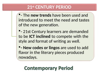 21st CENTURY PERIOD
- The new trends have been used and
introduced to meet the need and tastes
of the new generation.
- 21st Century learners are demanded
to be ICT inclined to compete with the
style and format of writing as well.
- New codes or lingos are used to add
flavor in the literary pieces produced
nowadays.
 