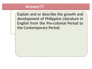 Answer!!!
Explain and or describe the growth and
development of Philippine Literature in
English from the Pre-colonial Period to
the Contemporary Period.
 