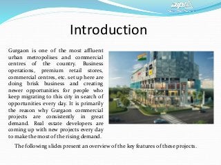 Introduction
Gurgaon is one of the most affluent
urban metropolises and commercial
centres of the country. Business
operations, premium retail stores,
commercial centres, etc. set up here are
doing brisk business and creating
newer opportunities for people who
keep migrating to this city in search of
opportunities every day. It is primarily
the reason why Gurgaon commercial
projects are consistently in great
demand. Real estate developers are
coming up with new projects every day
to make the most of the rising demand.
The following slides present an overview of the key features of these projects.
 