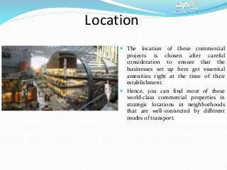 Location
 The location of these commercial
projects is chosen after careful
consideration to ensure that the
businesses set up here get essential
amenities right at the time of their
establishment.
 Hence, you can find most of these
world-class commercial properties in
strategic locations in neighborhoods
that are well-connected by different
modes of transport.
 