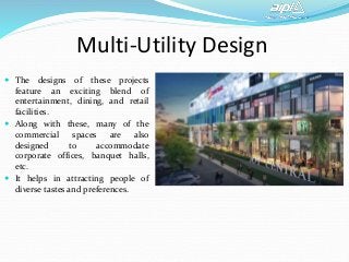 Multi-Utility Design
 The designs of these projects
feature an exciting blend of
entertainment, dining, and retail
facilities.
 Along with these, many of the
commercial spaces are also
designed to accommodate
corporate offices, banquet halls,
etc.
 It helps in attracting people of
diverse tastes and preferences.
 