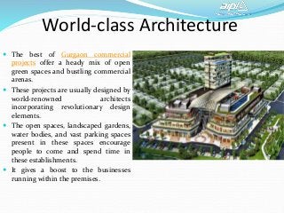World-class Architecture
 The best of Gurgaon commercial
projects offer a heady mix of open
green spaces and bustling commercial
arenas.
 These projects are usually designed by
world-renowned architects
incorporating revolutionary design
elements.
 The open spaces, landscaped gardens,
water bodies, and vast parking spaces
present in these spaces encourage
people to come and spend time in
these establishments.
 It gives a boost to the businesses
running within the premises.
 
