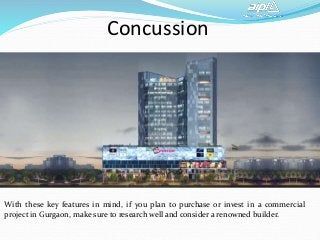 Concussion
With these key features in mind, if you plan to purchase or invest in a commercial
project in Gurgaon, make sure to research well and consider a renowned builder.
 