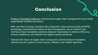 Conclusion
 Product Traceability Software revolutionizes supply chain management by providing
unparalleled visibility and control.
 With real-time tracking, seamless data integration, advanced barcoding and RFID
technology, comprehensive historical data management, and an intuitive user
interface, these traceability solutions empower businesses to enhance efficiency,
ensure compliance, and maintain the highest quality standards.
 Embrace the future of supply chain transparency and let product traceability
software be your guide to a more secure, efficient, and reliable operation.
 