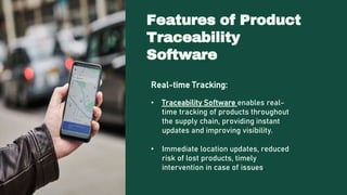 Real-time Tracking:
• Traceability Software enables real-
time tracking of products throughout
the supply chain, providing instant
updates and improving visibility.
• Immediate location updates, reduced
risk of lost products, timely
intervention in case of issues.
Features of Product
Traceability
Software
 