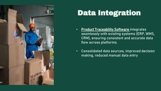 Data Integration
• Product Traceability Software integrates
seamlessly with existing systems (ERP, WMS,
CRM), ensuring consistent and accurate data
flow across platforms.
• Consolidated data sources, improved decision
making, reduced manual data entry
 