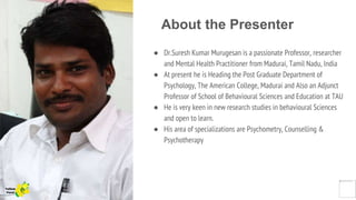 About the Presenter
● Dr.Suresh Kumar Murugesan is a passionate Professor, researcher
and Mental Health Practitioner from Madurai, Tamil Nadu, India
● At present he is Heading the Post Graduate Department of
Psychology, The American College, Madurai and Also an Adjunct
Professor of School of Behavioural Sciences and Education at TAU
● He is very keen in new research studies in behavioural Sciences
and open to learn.
● His area of specializations are Psychometry, Counselling &
Psychotherapy
Yellow
Pond
 