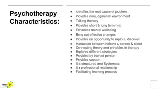 Psychotherapy
Characteristics:
● identifies the root cause of problem
● Provides nonjudgmental environment
● Talking therapy
● Provides short & long term help
● Enhances mental wellbeing
● Bring out effective changes
● Provides on opportunity to explore, discover
● Interaction between helping & person & client
● Connecting theory and principles in therapy
● Explores different strategies
● Provided by trained person
● Provides support
● It is structured and Systematic
● It a professional relationship
● Facilitating learning process
Yellow
Pond
 