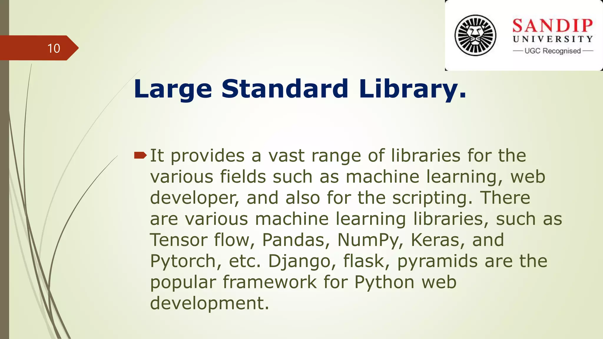 Large Standard Library.
It provides a vast range of libraries for the
various fields such as machine learning, web
developer, and also for the scripting. There
are various machine learning libraries, such as
Tensor flow, Pandas, NumPy, Keras, and
Pytorch, etc. Django, flask, pyramids are the
popular framework for Python web
development.
10
 