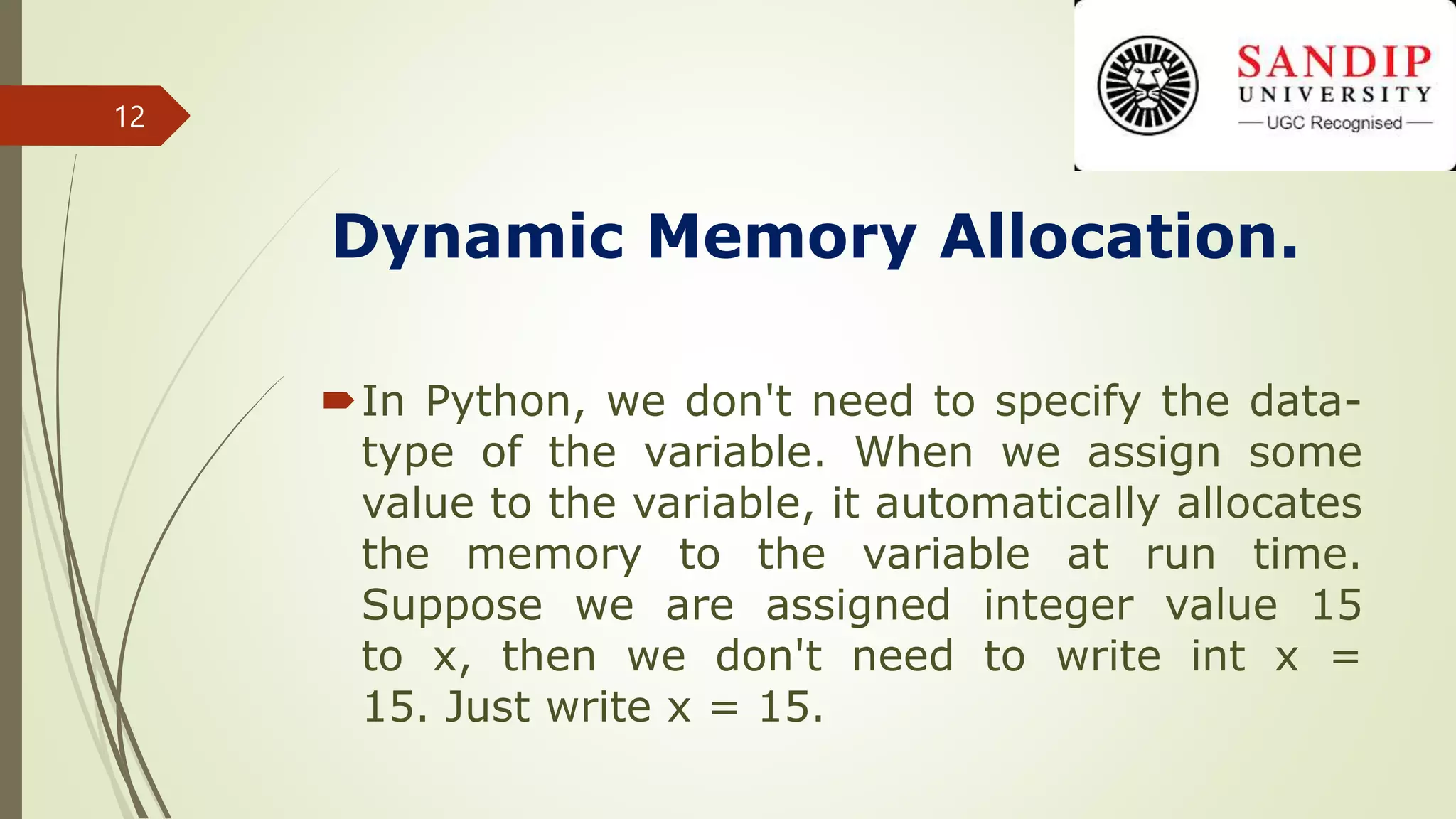 Dynamic Memory Allocation.
In Python, we don't need to specify the data-
type of the variable. When we assign some
value to the variable, it automatically allocates
the memory to the variable at run time.
Suppose we are assigned integer value 15
to x, then we don't need to write int x =
15. Just write x = 15.
12
 