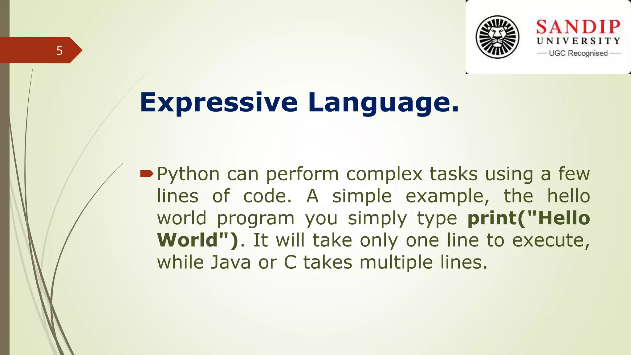 Expressive Language.
Python can perform complex tasks using a few
lines of code. A simple example, the hello
world program you simply type print("Hello
World"). It will take only one line to execute,
while Java or C takes multiple lines.
5
 