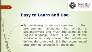 Easy to Learn and Use.
Python is easy to learn as compared to other
programming languages. Its syntax is
straightforward and much the same as the
English language. There is no use of the
semicolon or curly-bracket, the indentation
defines the code block. It is the recommended
programming language for beginners.
4
 