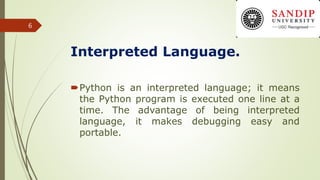 Interpreted Language.
Python is an interpreted language; it means
the Python program is executed one line at a
time. The advantage of being interpreted
language, it makes debugging easy and
portable.
6
 