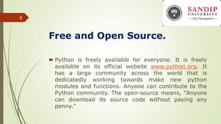 Free and Open Source.
 Python is freely available for everyone. It is freely
available on its official website www.python.org. It
has a large community across the world that is
dedicatedly working towards make new python
modules and functions. Anyone can contribute to the
Python community. The open-source means, "Anyone
can download its source code without paying any
penny."
8
 