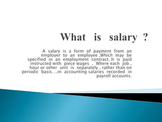 A salary is a form of payment from an
employer to an employee ,Which may be
specified in an employment contract. It is paid
instructed with piece wages , Where each job ,
hour or other unit is separately , rather than on
periodic basis….in accounting salaries recorded in
payroll accounts.
 