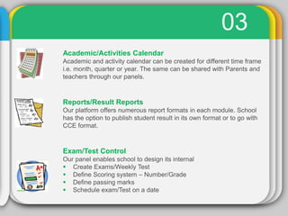 03
Academic/Activities Calendar
Academic and activity calendar can be created for different time frame
i.e. month, quarter or year. The same can be shared with Parents and
teachers through our panels.
Reports/Result Reports
Our platform offers numerous report formats in each module. School
has the option to publish student result in its own format or to go with
CCE format.
Exam/Test Control
Our panel enables school to design its internal
 Create Exams/Weekly Test
 Define Scoring system – Number/Grade
 Define passing marks
 Schedule exam/Test on a date
 