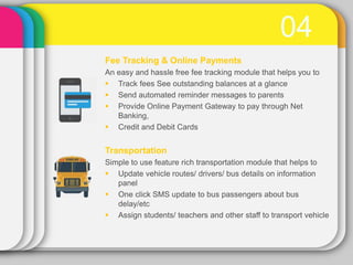 04
Fee Tracking & Online Payments
An easy and hassle free fee tracking module that helps you to
 Track fees See outstanding balances at a glance
 Send automated reminder messages to parents
 Provide Online Payment Gateway to pay through Net
Banking,
 Credit and Debit Cards
Transportation
Simple to use feature rich transportation module that helps to
 Update vehicle routes/ drivers/ bus details on information
panel
 One click SMS update to bus passengers about bus
delay/etc
 Assign students/ teachers and other staff to transport vehicle
 