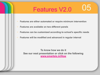 05Features V2.0
 Features are either automated or require minimum intervention
 Features are available on two different panels
 Features can be customized according to school’s specific needs
 Features will be modified and advanced in regular interval
To know how we do it
See our next presentation or click on the following
www.smartsis.in/How
 