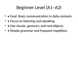 Beginner Level (A1–A2)
• • Goal: Basic communication in daily contexts.
• • Focus on listening and speaking.
• • Use visuals, gestures, and real objects.
• • Simple grammar and frequent repetition.
 